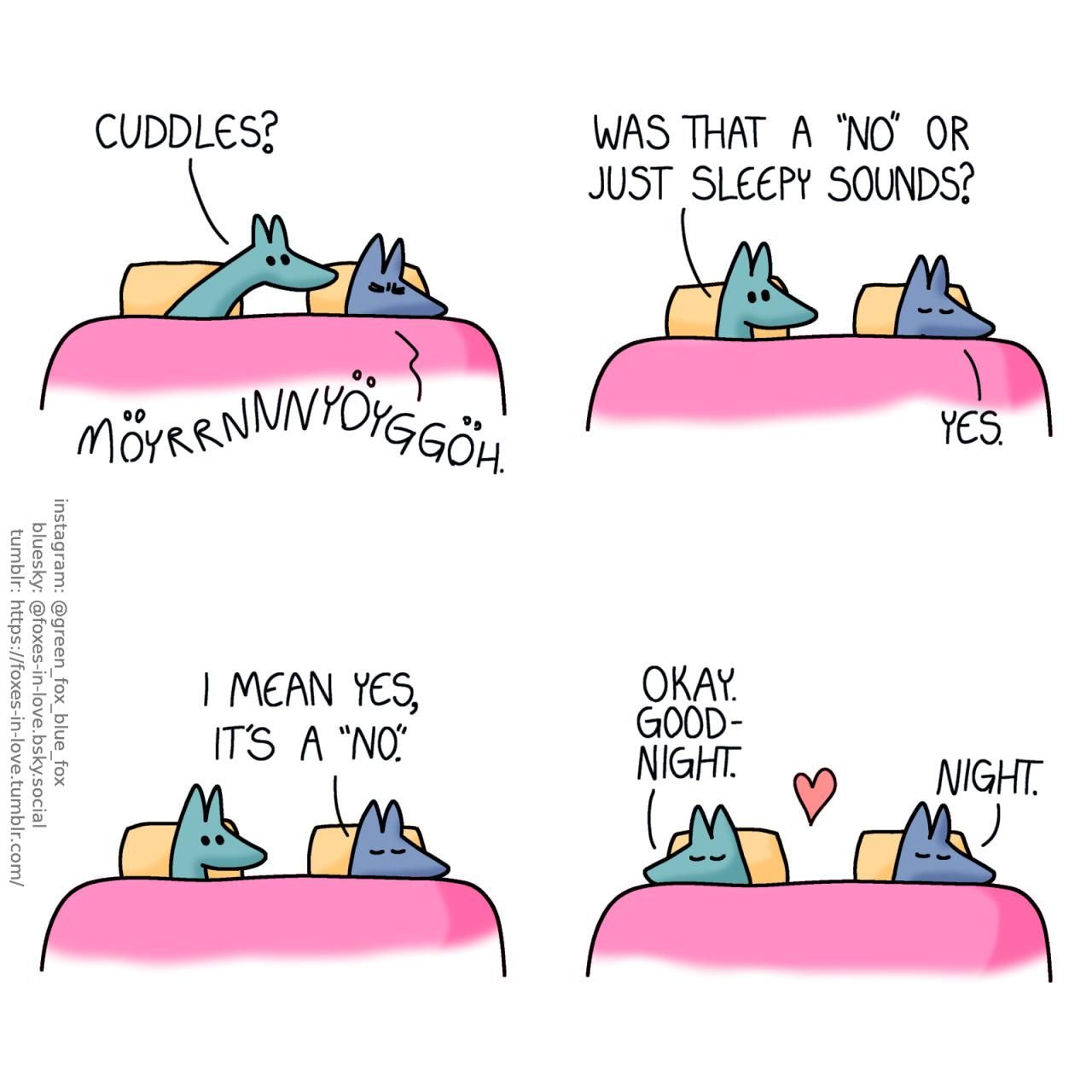 A comic of two foxes, one of whom is blue, the other is green. In this one, Blue and Green are in bed. Green reaches eagerly towards Blue's side of the bed, while Blue squints his eyes tighter shut and lets out a wordless groan. Green: Cuddles? Blue: Möyrrnnnyöyggöh.  Green draws back to his own side of the bed. Green: Was that a "no" or just sleepy sounds?" Blue: Yes. I mean yes, it's a "no".  Content with the answer, Green turns around and curls up to sleep on his own side of the bed. Green: Okay. Goodnight. Blue: Night.