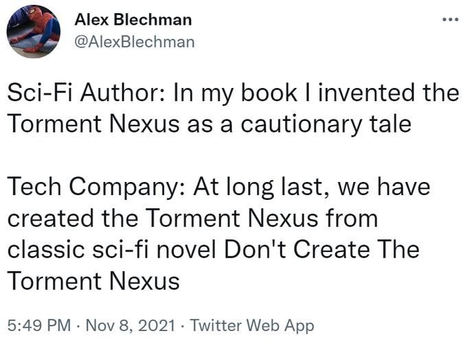 Alex Blechman eee
@AlexBlechman

Sci-Fi Author: In my book I invented the
Torment Nexus as a cautionary tale

Tech Company: At long last, we have
created the Torment Nexus from
classic sci-fi novel Don't Create The
Torment Nexus

5:49 PM - Nov 8, 2021 - Twitter Web App
