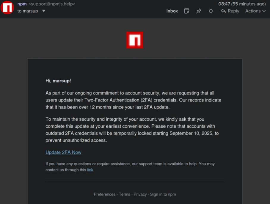 a phishing message tied to the newly registered phishing domain npmjs[.]help, which is a tld away from NPM's real login page, npmjs.com.

npm <support@npmjs.help> 08:47 (55 minutes ago)
to marsup ¥ Inbox © ® O <& Reply Actionsv

Hi, marsup!

As part of our ongoing commitment to account security, we are requesting that all

users update their Two-Factor Authentication (2FA) credentials. Our records indicate

that it has been over 12 months since your last 2FA update.

To maintain the security and integrity of your account, we kindly ask that you

complete this update at your earliest convenience. Please note that accounts with

outdated 2FA credentials will be temporarily locked starting September 10, 2025, to

prevent unauthorized access.

Update 2FA Now

1f you have any questions or require assistance, our support team is available to help. You may

contact us through this link.

Preferences - Terms - Privacy - Sign in to npm

