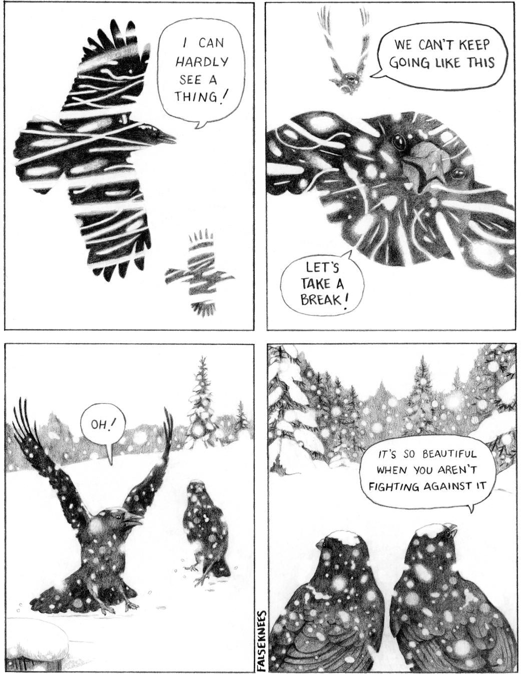 Two crows are flying through a snowstorm. "I can hardly see a thing!" yells one, "We can't keep going like this!" The other one replies "Let's take a break!" They land in a snow-covered field, the snow is falling gently. "Oh!" exclaims one while looking around at the peaceful scene, "It's so beautiful when you aren't fighting against it."