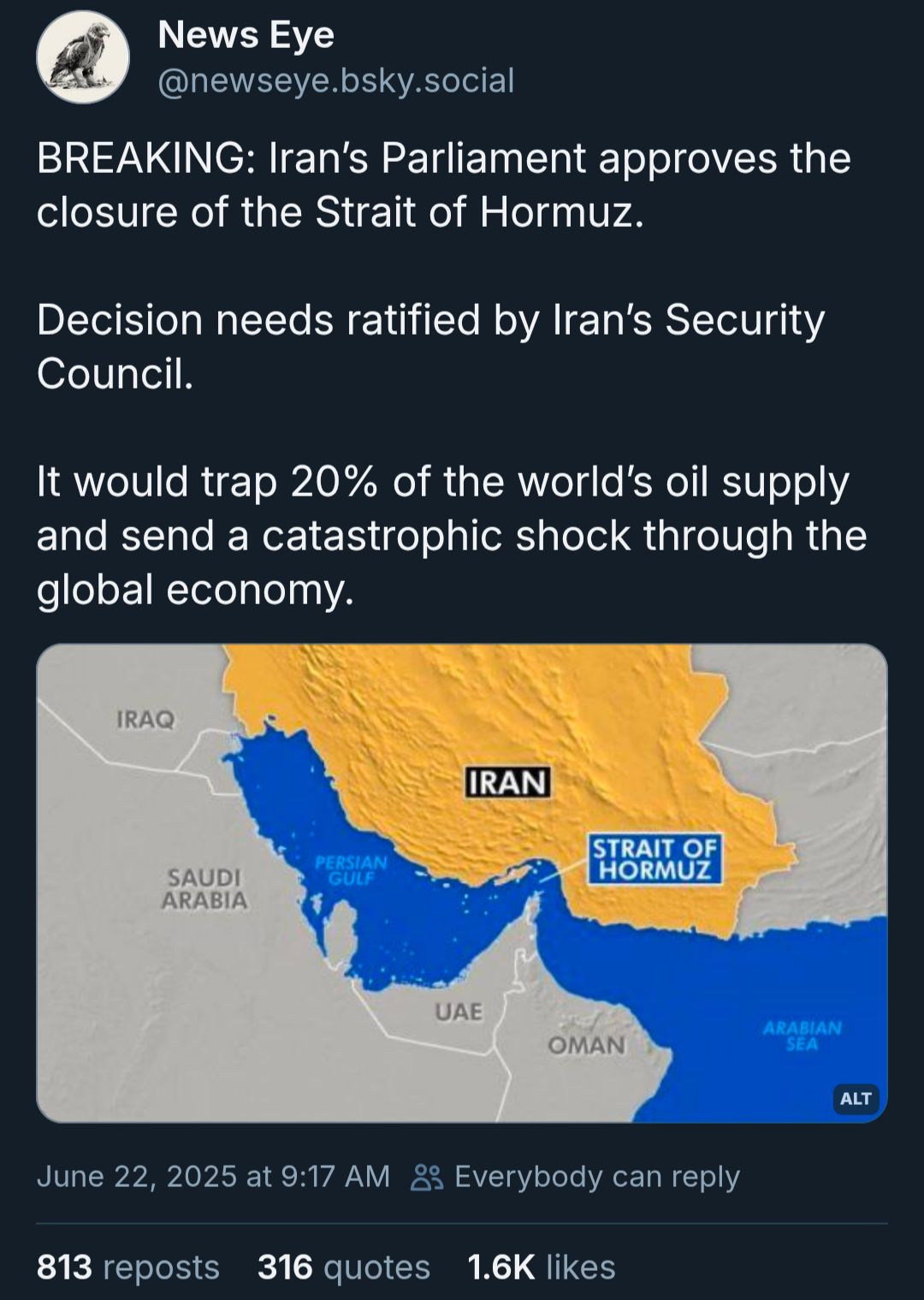 From @newseye.bsky.social, June 22, 2025
Breaking Iran's parliament approved the closure of the Strait of Hormuz.

Decision needs ratified by Iran's Security Council. 

It would trap 20% of the world's oil supply and send a catastrophic shock through the global economy.

Includes a photo showing the location of the Strait of Hormuzbetween Iran to the north, and the point of the UAE, side-by-side Oman, to the south. It creates a narrowing of the Persian gulf before it becomes the Gulf of Oman, and the Arabian sea, which is the access to ocean for Pakistan, a major oil customer of Iran.
