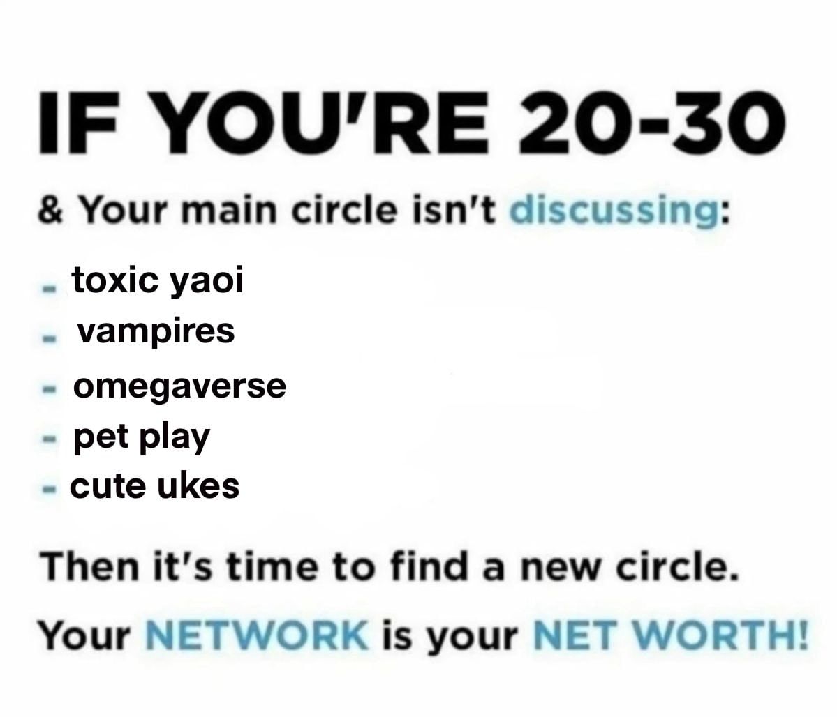 IF YOU'RE 20-30 and Your main circle isn't discussing toxic yaoi, vampires, omegaverse, pet play, cute ukes, Then it's time to find a new circle. Your NETWORK is your NET WORTH!