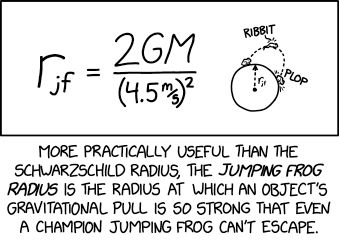 Single panel comic.

A small diagram showing a circle with a radius r subscript j f. On the outside of the circle there is a tiny from hopping from one point to another in an arc. It says "ribbit" and makes a "plop" noise when it lands.

Next to the diagram is an equation to calculate r subscript j f , which is 2 * G * M divided by (4.5 meters/second) squared.

Lower caption: More practically useful than the Schwarzschild radius, the Jumping Frog radius is the radius at which an object's gravitational pull is so strong that even a champion jumping frog can't escape. 