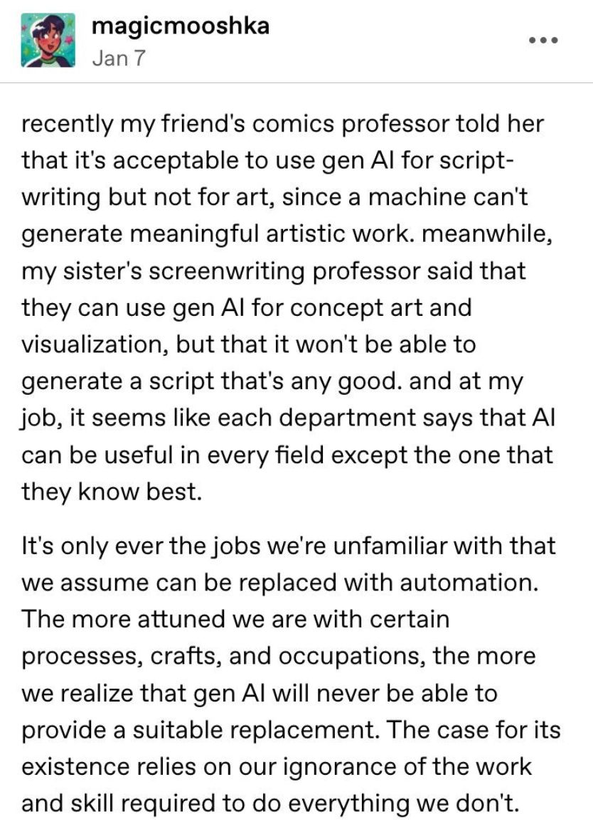 tumblr post from magicmooshka on January 7:

recently my friend's comics professor told her that it's acceptable to use gen Al for scriptwriting but not for art, since a machine can't generate meaningful artistic work. meanwhile, my sister's screenwriting professor said that they can use gen Al for concept art and visualization, but that it won't be able to generate a script that's any good. and at my job, it seems like each department says that Al can be useful in every field except the one that they know best.
It's only ever the jobs we're unfamiliar with that we assume can be replaced with automation.
The more attuned we are with certain processes, crafts, and occupations, the more we realize that gen Al will never be able to provide a suitable replacement. The case for its existence relies on our ignorance of the work and skill required to do everything we don't.
