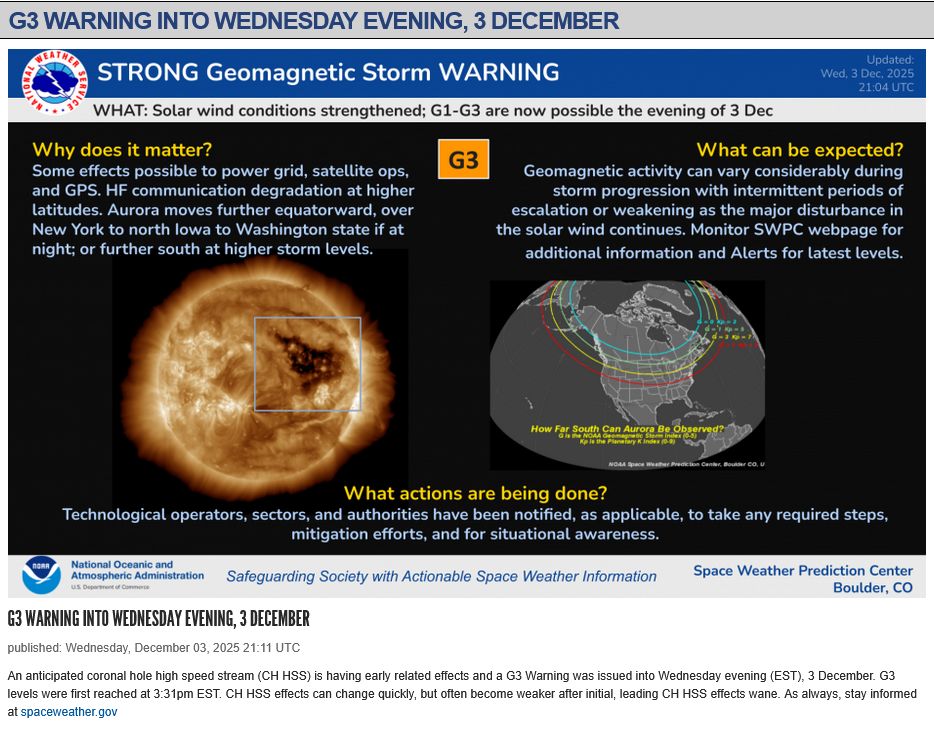 Notice and graphic from NOAA SWPC showing an image of the Sun with the coronal hole area highlighted and a map of N. America and regions where auroras may be visible tonight.

G3 Warning into Wednesday Evening, 3 December
published: Wednesday, December 03, 2025 21:11 UTC

An anticipated coronal hole high speed stream (CH HSS) is having early related effects and a G3 Warning was issued into Wednesday evening (EST), 3 December. G3 levels were first reached at 3:31pm EST. CH HSS effects can change quickly, but often become weaker after initial, leading CH HSS effects wane.
