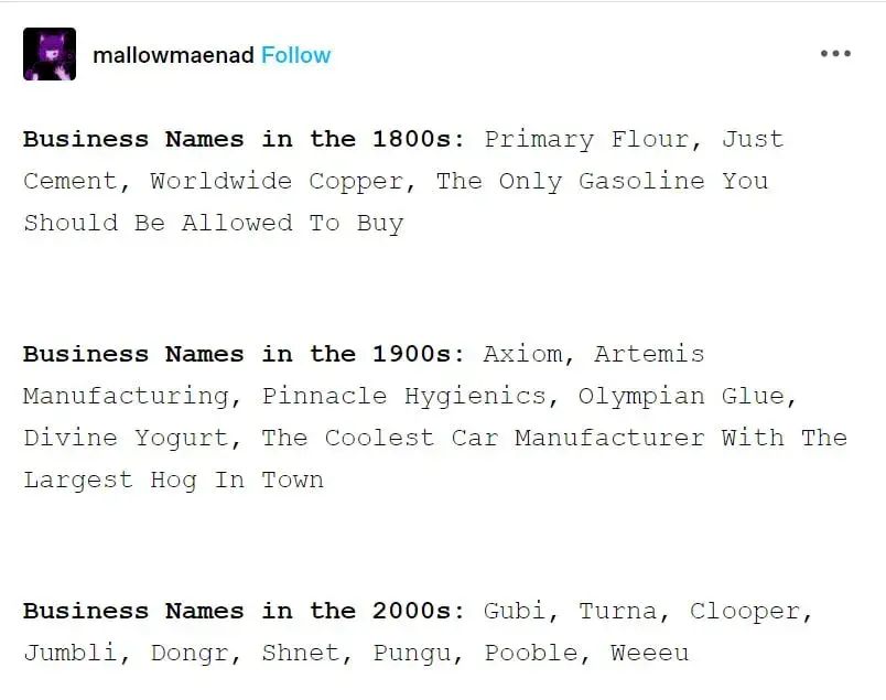 Tumblr post from @mallowmaenad:

Business Names in the 1800s: Primary Flour, Just Cement, Worldwide Copper, The Only Gasoline You Should Be Allowed To Buy

Business Names in the 1900s: Axiom, Artemis Manufacturing, Pinnacle Hygienics, Olympian Glue, Divine Yogurt, The Coolest Car Manufacturer With The Largest Hog In Town

Business Names in the 2000s: Gubi, Turna, Clooper, Jumbli, Dongr, Shnet, Pungu, Pooble, Weeeu