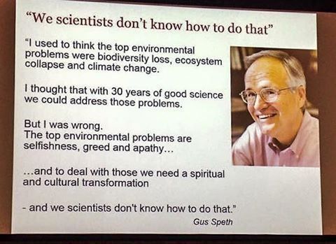 
"I used to think the top environmental problems were biodiversity loss, ecosystem collapse, and climate change.
I thought that with 30 years of good science, we could address those problems.
But, I was wrong.
The top environmental problems are selfishness, greed, and apathy...
...and to deal with those, we need a spiritual and cultural transformation
- and we scientists don't know how to do that."
                                                                  Gus Speth

(There is a photograph of the author - a smiling middle-aged white man with grey hair, wearing wire-rimmed glasses).