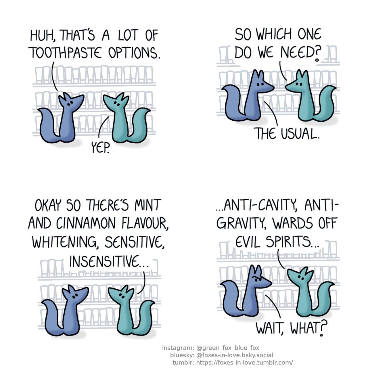 A comic of two foxes, one of whom is blue, the other is green. In this one, Blue and Green are in the grocery store, looking at a shelf with a vast array of various toothpaste tubes. Blue: Huh, that's a lot of toothpaste options. Green: Yep.  Blue and Green look at each other. Green: So which one do we need? Blue: The usual.  As both foxes turn back to study the shelf, Green starts listing the options. Green: Okay so there's mint and cinnamon flavour, whitening, sensitive, insensitive...  As Green continues to nonchalantly list the types of toothpaste, Blue looks at him in confusion. Green: Anti-cavity, anti-gravity, wards off evil spirits... Blue: Wait, what?