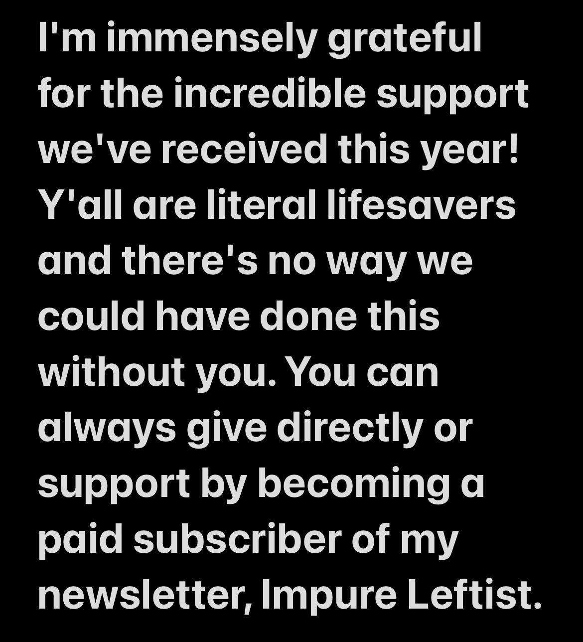 I'm immensely grateful for the incredible support we've received this year!
Y'all are literal lifesavers and there's no way we could have done this without you. You can always give directly or support by becoming a paid subscriber of my newsletter, Impure Leftist.
