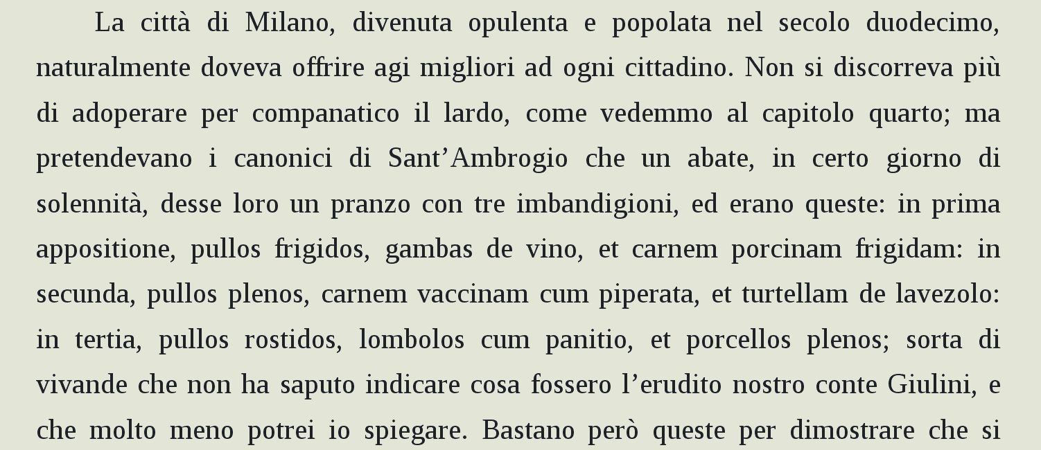 La città di Milano, divenuta opulenta e popolata nel secolo duodecimo, naturalmente doveva offrire agi migliori ad ogni cittadino. Non si discorreva più di adoperare per companatico il lardo, come vedemmo al capitolo quarto; ma pretendevano i canonici di Sant’Ambrogio che un abate, in certo giorno di solennità, desse loro un pranzo con tre imbandigioni, ed erano queste: in prima appositione, pullos frigidos, gambas de vino, et carnem porcinam frigidam: in secunda, pullos plenos, carnem vaccinam cum piperata, et turtellam de lavezolo: in tertia, pullos rostidos, lombolos cum panitio, et porcellos plenos; sorta di vivande che non ha saputo indicare cosa fossero l’erudito nostro conte Giulini, e che molto meno potrei io spiegare.