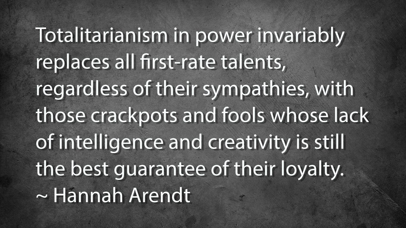 Totalitarianism in power invariably replaces all first-rate talents, regardless of their sympathies, with those crackpots and fools whose lack of intelligence and creativity is still the best guarantee of their loyalty.
~ Hannah Arendt