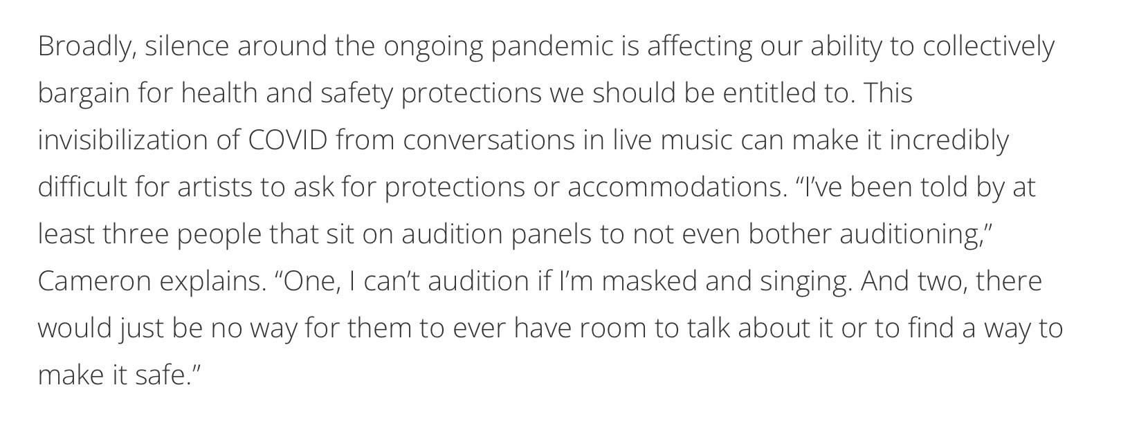 Broadly, silence around the ongoing pandemic is affecting our ability to collectively bargain for health and safety protections we should be entitled to. This invisibilization of COVID from conversations in live music can make it incredibly difficult for artists to ask for protections or accommodations. "I've been told by at least three people that sit on audition panels to not even bother auditioning" Cameron explains. "One, I can't audition if I'm masked and singing. And two, there would just be no way for them to ever have room to talk about it or to find a way to make it safe."