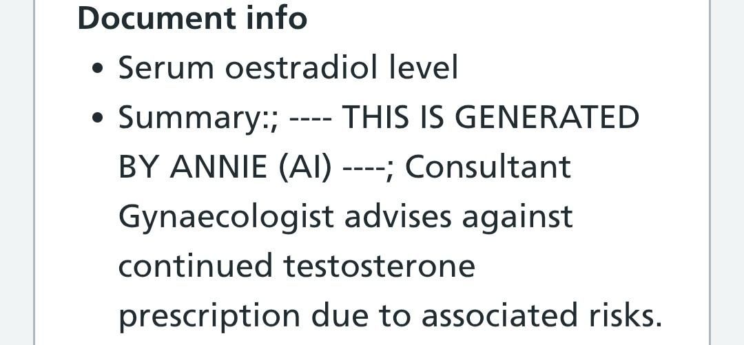 A screenshot of my medical records that says:

• Serum oestradiol level
• Summary:; ---- THIS IS GENERATED BY ANNIE (AI) ----; Consultant Gynaecologist advises against continued testosterone prescription due to associated risks.