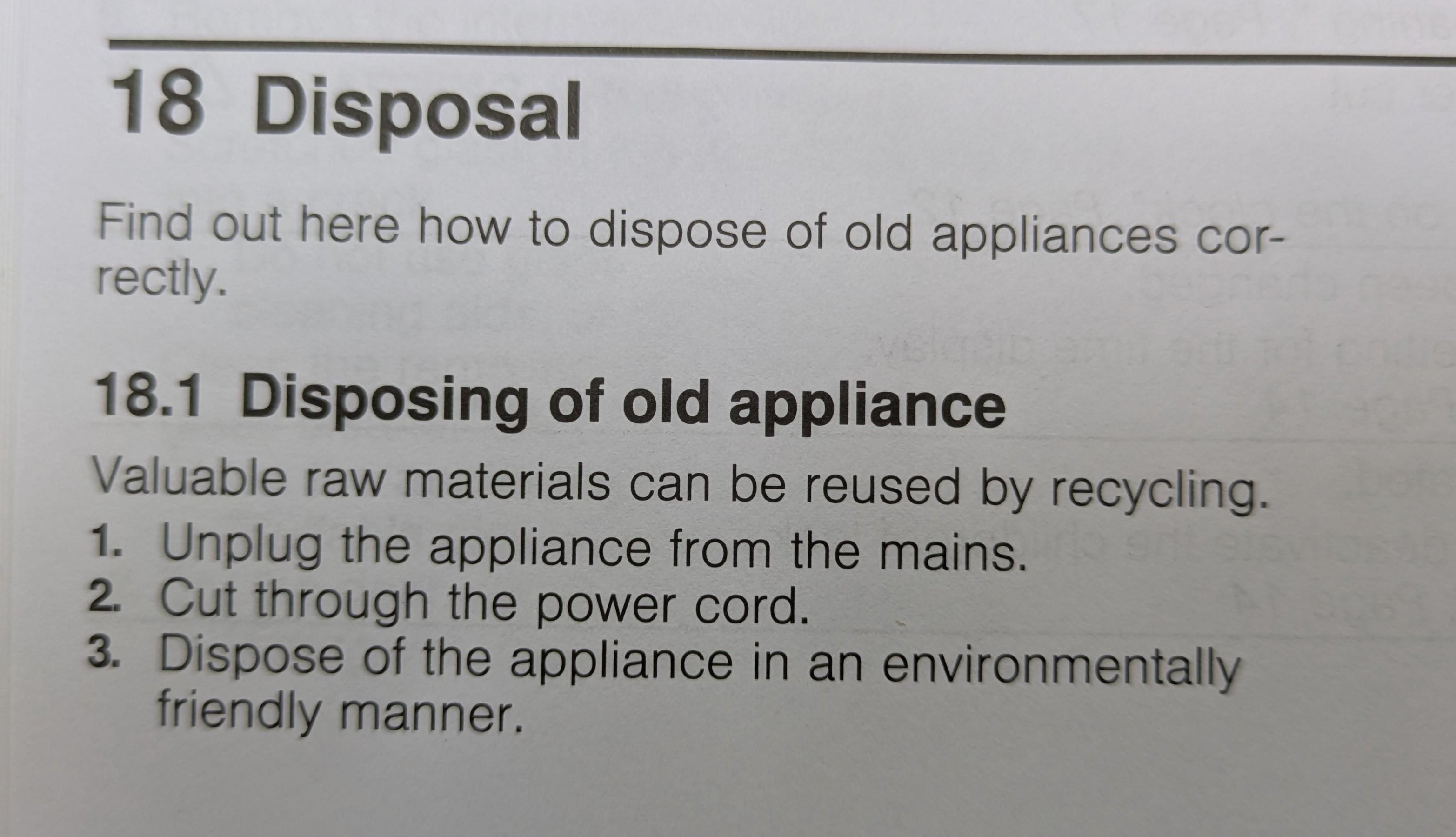 18 Disposal

Find out here how to dispose of old appliances correctly.

18.1 Disposing of old appliance

Valuable raw materials can be reused by recycling.

1. Unplug the appliance from the mains.

2. Cut through the power cord.

3. Dispose of the appliance in an environmentally friendly manner.