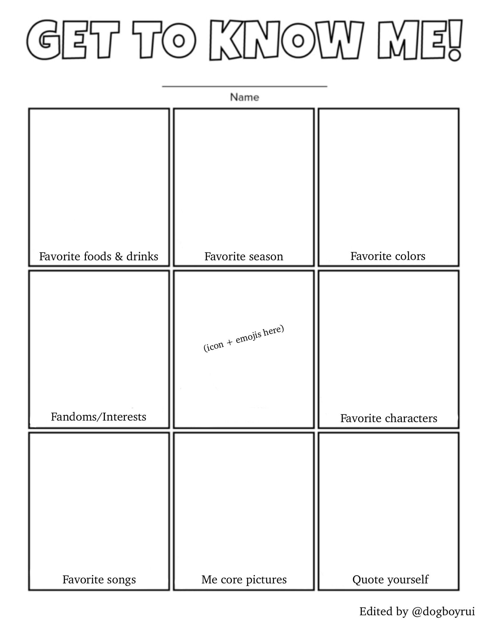 An image of a blank "Get to Know Me!" template. The title at the top is "GET TO KNOW ME!". Below the title, there is a blank line for a name. The rest of the page is a grid with nine squares. The labels for the squares are:

    Top Row: "Favorite foods & drinks", "Favorite season", "Favorite colors".

    Middle Row: "Fandoms/Interests", an empty square with the text "(icon + emojis here)", "Favorite characters".

    Bottom Row: "Favorite songs", "Me core pictures", "Quote yourself".

At the bottom right corner of the image, it says "Edited by @dogboyrui".