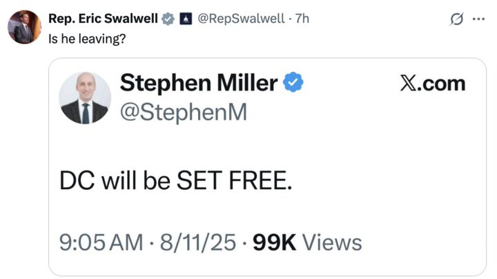  A screenshot of two X posts. The first post, by Rep. Eric Swalwell (@RepSwalwell
), asks, "Is he leaving?" with a timestamp of 7 hours ago. The second post, by Stephen Miller (@StephenM
), states, "DC will be SET FREE," with a timestamp of 9:05 AM on 8/11/25 and 99K views. Both posts include profile pictures and verification badges.