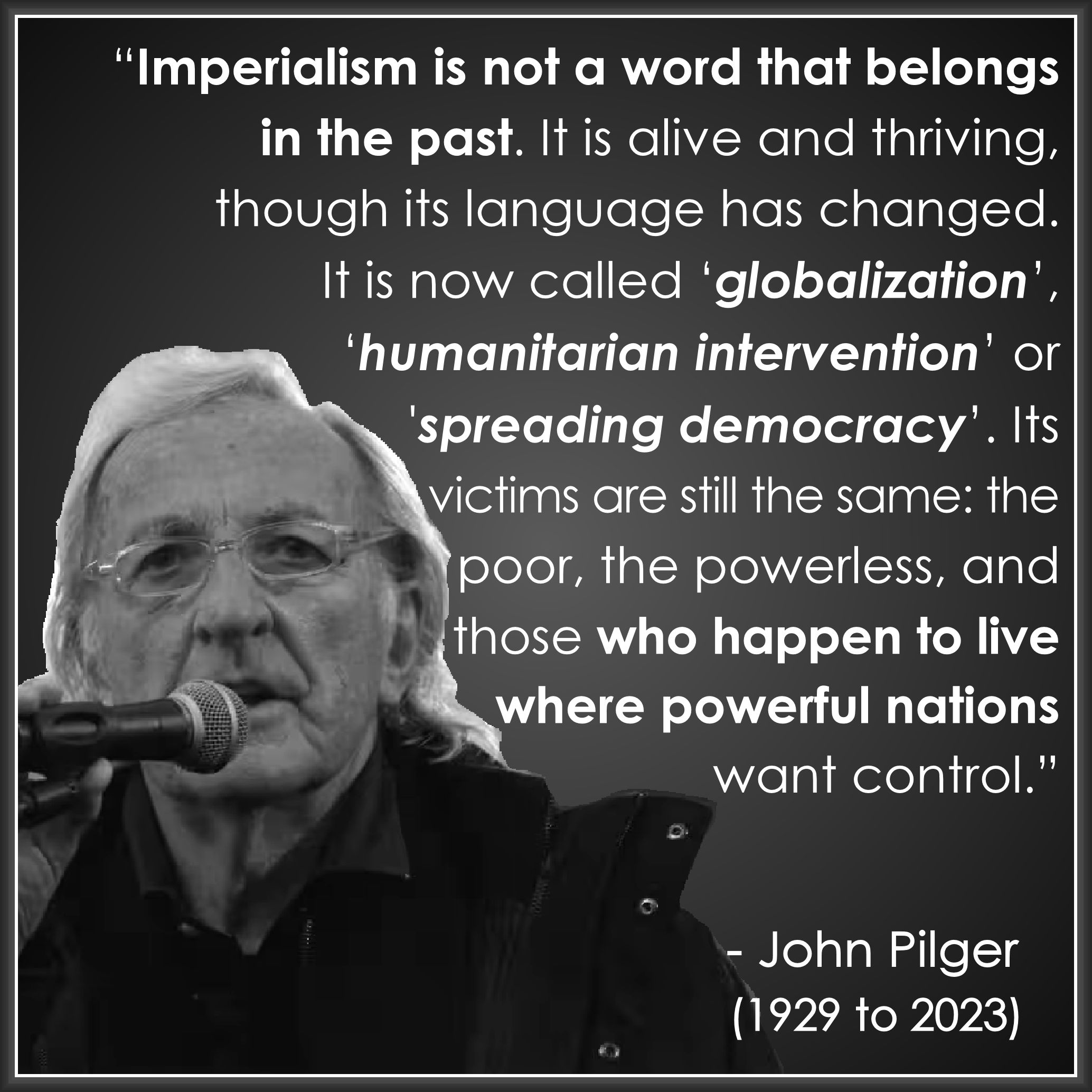 “Imperialism is not a word that belongs in the past. It is alive and thriving, though its language has changed. It is now called ‘globalization’, ‘humanitarian intervention’, or ‘spreading democracy’. Its victims are still the same: the poor, the powerless, and those who happen to live where powerful nations want control.”
