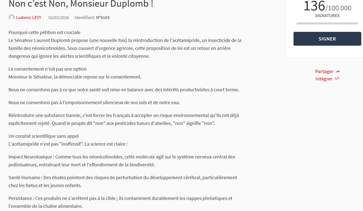 Le Sénateur Laurent Duplomb propose (une nouvelle fois) la réintroduction de l’acétamipride, un insecticide de la famille des néonicotinoïdes. Sous couvert d’urgence agricole, cette proposition de loi est un retour en arrière dangereux qui ignore les alertes scientifiques et la volonté citoyenne.

Nous ne consentons pas à ce que notre santé soit mise en balance avec des intérêts productivistes à court terme, à l'empoisonnement silencieux de nos sols et de notre eau.
Réintroduire une substance bannie, c’est forcer les Français à accepter un risque environnemental qu’ils ont déjà explicitement rejeté.
Un constat scientifique sans appel : L'acétamipride n'est pas "inoffensif". La science est claire :
Impact Neurotoxique : cette molécule agit sur le système nerveux central des pollinisateurs, entraînant leur mort et l'effondrement de la biodiversité.
Santé Humaine : perturbation du développement cérébral, particulièrement chez les fœtus et les jeunes enfants.
Persistance : Ces produits ne s'arrêtent pas à la cible ; ils contaminent durablement les nappes phréatiques et l'ensemble de la chaîne alimentaire.
Soutenir nos agriculteurs, oui, mais par la recherche d'alternatives durables et agroécologiques, pas par la fuite en avant chimique.
Protéger le vivant pour garantir la sécurité alimentaire de demain.
Nous demandons aux députés de rejeter fermement cette proposition de loi. Pour notre santé, et pour le droit de nos enfants à un environnement sain.