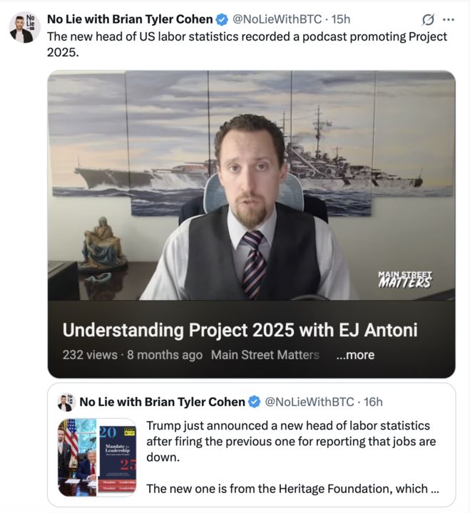  A screenshot of two X posts by No Lie with Brian Tyler Cohen (@NoLieWithBTC
). The first post, 15 hours ago, states, "The new head of US labor statistics recorded a podcast promoting Project 2025," with a thumbnail of a video titled "Understanding Project 2025 with EJ Antoni" from Main Street Matters, showing a man in a suit and tie with a background of a naval painting, recorded 8 months ago with 232 views. The second post, 16 hours ago, reads, "Trump just announced a new head of labor statistics after firing the previous one for reporting that jobs are down. The new one is from the Heritage Foundation, which ... ," accompanied by an image of a book titled "Mandate for Leadership 2025" with a photo of Donald Trump. 
