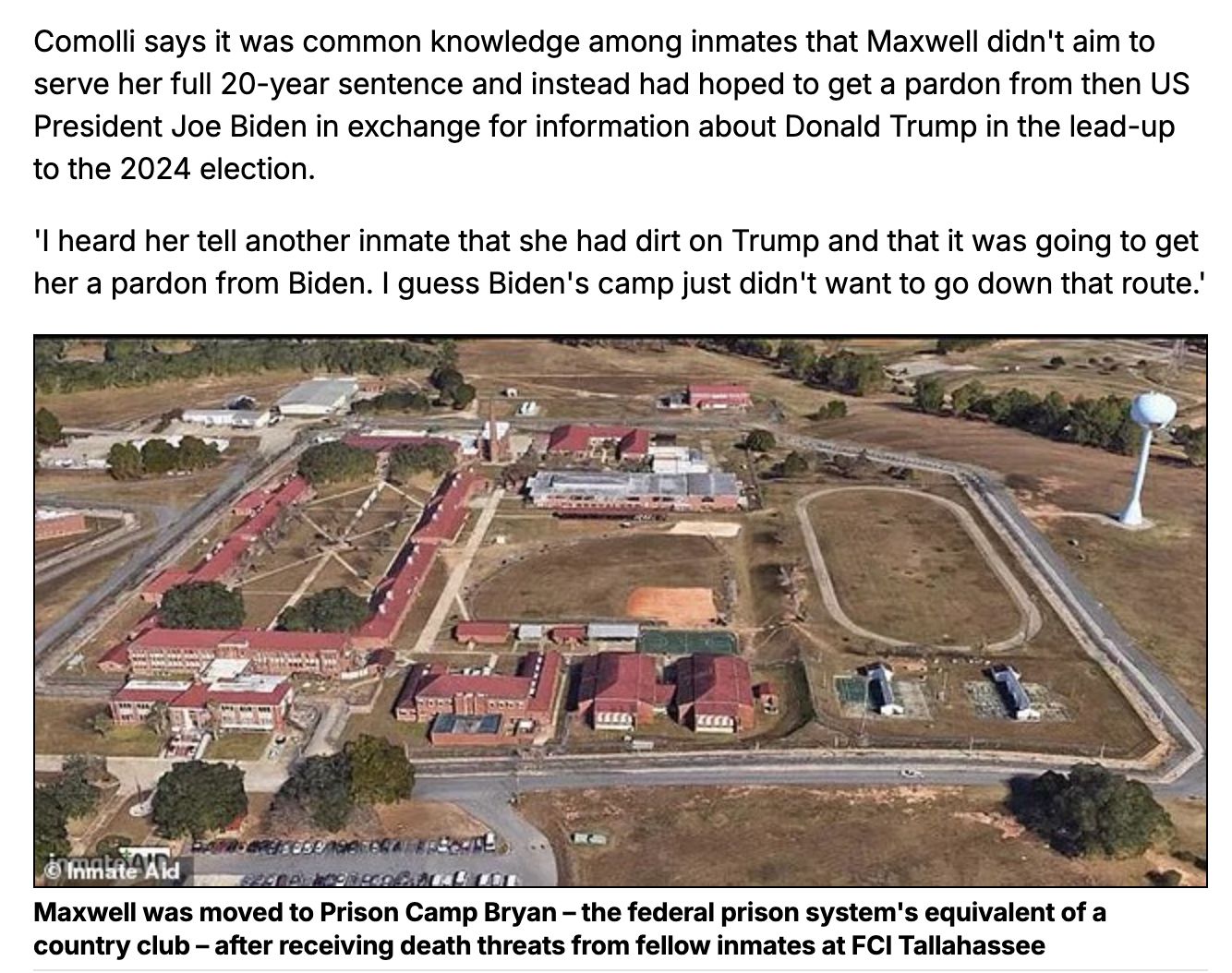 Comolli says it was common knowledge among inmates that Maxwell didn't aim to serve her full 20-year sentence and instead had hoped to get a pardon from then US President Joe Biden in exchange for information about Donald Trump in the lead-up to the 2024 election. 

'I heard her tell another inmate that she had dirt on Trump and that it was going to get her a pardon from Biden. I guess Biden's camp just didn't want to go down that route.'