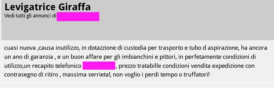 Annunvio:
"Levigatrice Giraffa - cuasi nuova causa inutilizzo, in dotazione di custodia per trasporto e tubo di aspirazione, ha un ano di garanzia, e un buon affare per gli imbianchini e pittori, in perfettamente condizioni di utilizzo,un recapito telefonico XXXXXX, prezzo tratabile condizioni vendita expedizione con contrasegno di ritiro, massima serrieta!, non voglio i perdi tempo o truffatori!