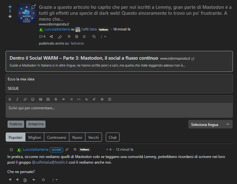 Grazie a questo articolo ho capito che per noi iscritti a Lemmy, gran parte di Mastodon è a tutti gli effetti una specie di dark web! Questo sinceramente lo trovo un po' frustrante. A meno che...

In pratica, siccome noi vediamo quelli di Mastodon solo se taggano una comunità Lemmy, potrebbero ricordarsi di scrivere nei loro post il gruppo @caffeitalia@feddit.it così li vediamo anche noi.

Che ne pensate?
