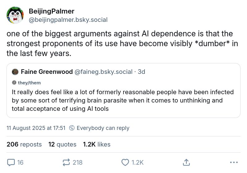 Faine Greenwood‬
@faineg.bsky.social‬

It really does feel like a lot of formerly reasonable people have been infected by some sort of terrifying brain parasite when it comes to unthinking and total acceptance of using AI tools

BeijingPalmer
‪@beijingpalmer.bsky.social‬

one of the biggest arguments against AI dependence is that the strongest proponents of its use have become visibly *dumber* in the last few years.