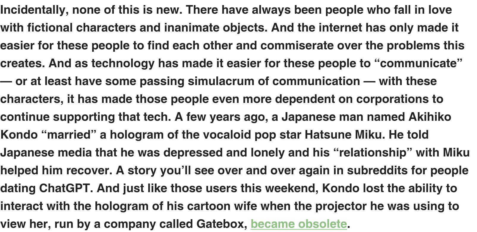  Incidentally, none of this is new. There have always been people who fall in love with fictional characters and inanimate objects. And the internet has only made it easier for these people to find each other and commiserate over the problems this creates. And as technology has made it easier for these people to “communicate” — or at least have some passing simulacrum of communication — with these characters, it has made those people even more dependent on corporations to continue supporting that tech. A few years ago, a Japanese man named Akihiko Kondo “married” a hologram of the vocaloid pop star Hatsune Miku. He told Japanese media that he was depressed and lonely and his “relationship” with Miku helped him recover. A story you’ll see over and over again in subreddits for people dating ChatGPT. And just like those users this weekend, Kondo lost the ability to interact with the hologram of his cartoon wife when the projector he was using to view her, run by a company called Gatebox, became obsolete. 