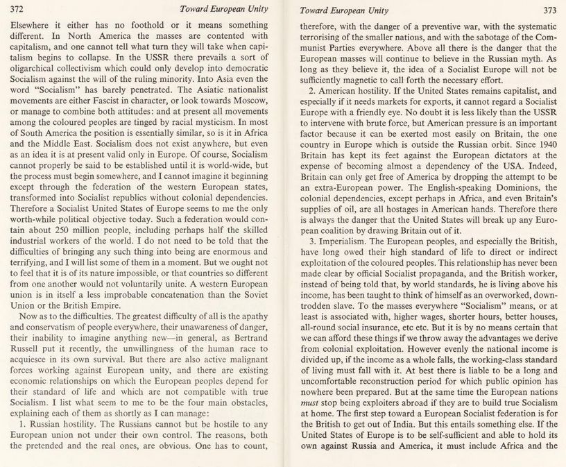 Imperialism. The European peoples, and especially the British, have long owed their high standard of life to direct or indirect exploitation of the coloured peoples. This relationship has never been made clear by official Socialist propaganda, and the British worker, instead of being told that, by world standards, he is living above his income, has been taught to think of himself as an overworked, down-trodden slave. To the masses everywhere ‘Socialism’ means, or at least is associated with, higher wages, shorter hours, better houses, all-round social insurance, etc. etc. But it is by no means certain that we can afford these things if we throw away the advantages we derive from colonial exploitation. However evenly the national income is divided up, if the income as a whole falls, the working-class standard of living must fall with it. At best there is liable to be a long and uncomfortable reconstruction period for which public opinion has nowhere been prepared.