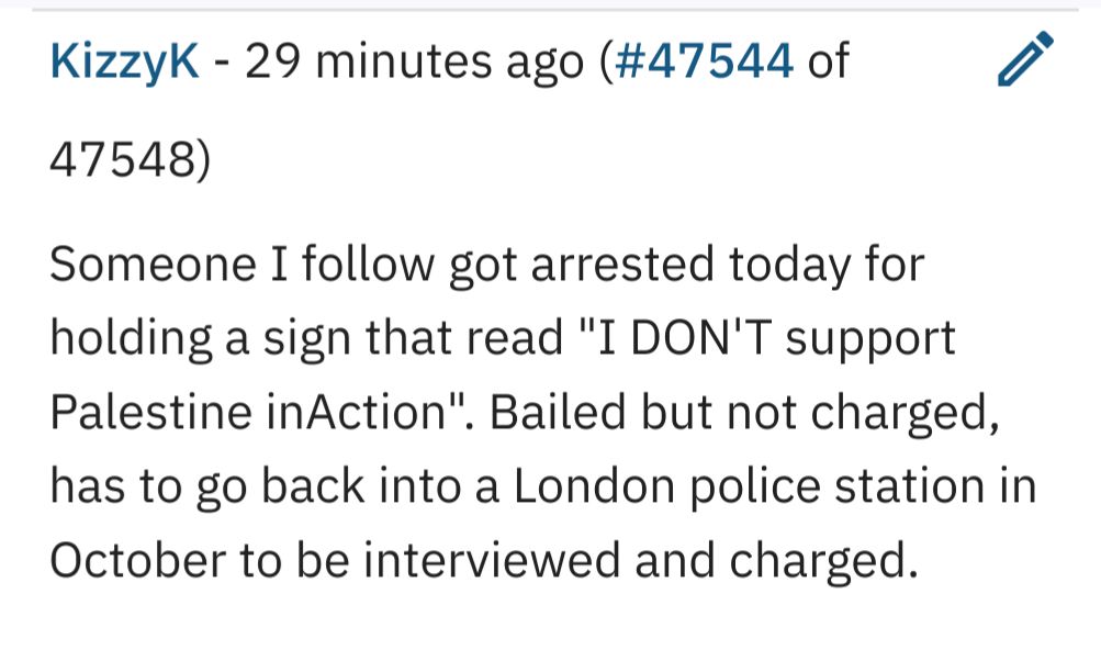KizzyK - 29 minutes ago (#47544 of /
47548)

Someone I follow got arrested today for
holding a sign that read "I DON'T support
Palestine inAction". Bailed but not charged,
has to go back into a London police station in
October to be interviewed and charged.
