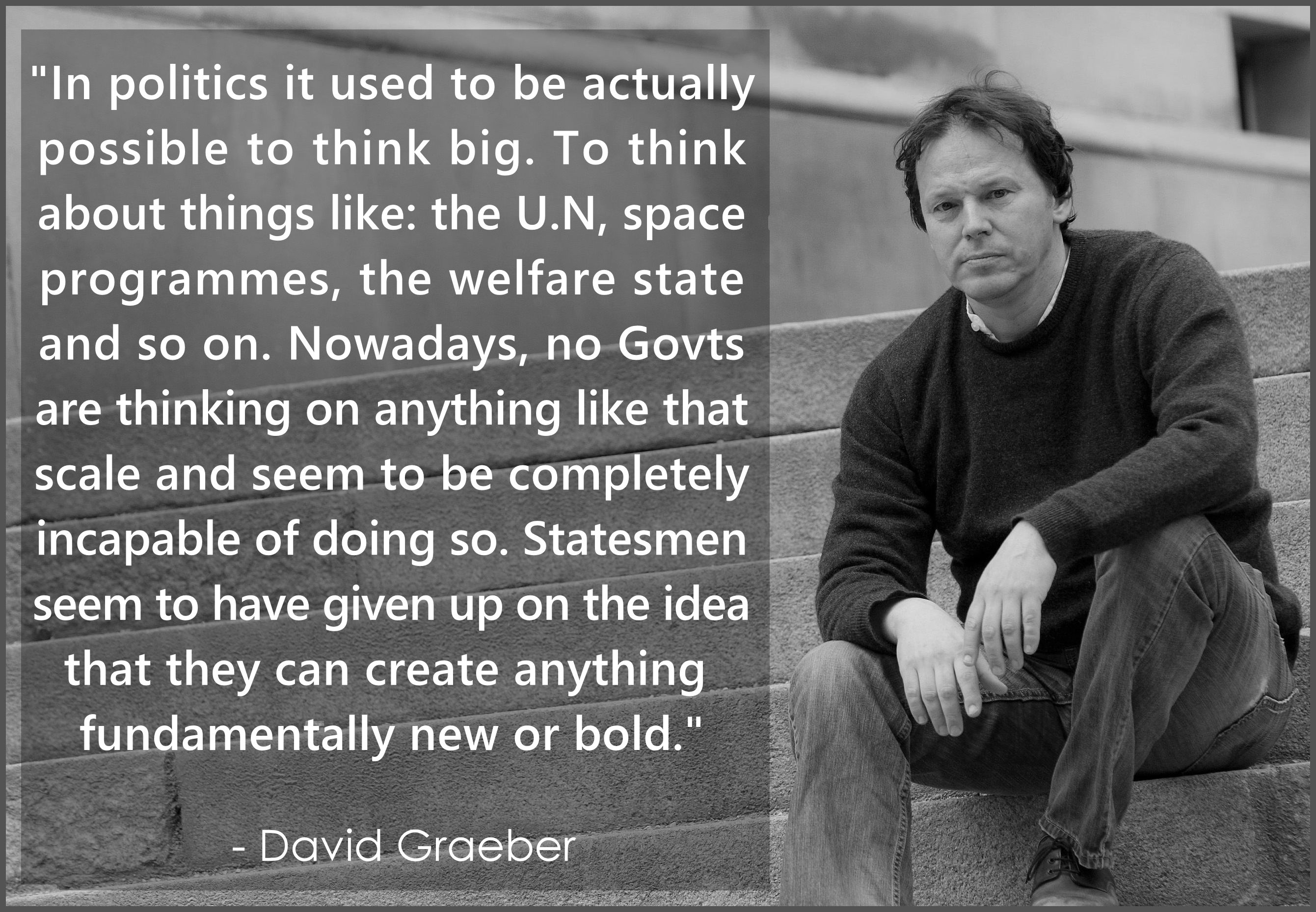 "In politics it used to be actually 
possible to think big. To think 
about things like: the U.N, space 
programmes, the welfare state 
and so on. Nowadays, no Govts
are thinking on anything like that 
scale and seem to be completely 
incapable of doing so. Statesmen 
seem to have given up on the idea 
that they can create anything 
fundamentally new or bold."
.
  - David Graeber