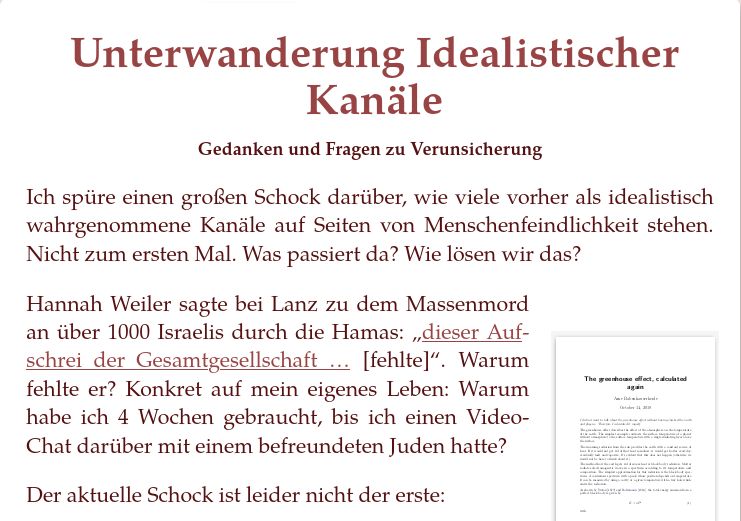 Unterwanderung Idealistischer Kanäle

Ich spüre einen großen Schock darüber, wie viele vorher als idealistisch wahrgenommene Kanäle auf Seiten von Menschenfeindlichkeit stehen. Nicht zum ersten Mal. Was passiert da? Wie lösen wir das?

Hannah Weiler sagte bei Lanz zu dem Massenmord an über 1000 Israelis durch die Hamas: „dieser Aufschrei der Gesamtgesellschaft … [fehlte]“. Warum fehlte er? Konkret auf mein eigenes Leben: Warum habe ich 4 Wochen gebraucht, bis ich einen Video-Chat darüber mit einem befreundeten Juden hatte?

Der aktuelle Schock ist leider nicht der erste: 