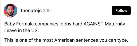 @ thenatejc writes: 

Baby Formula companies lobby hard AGAINST Maternity Leave in the US.

This is one of the most American sentences you can type. 