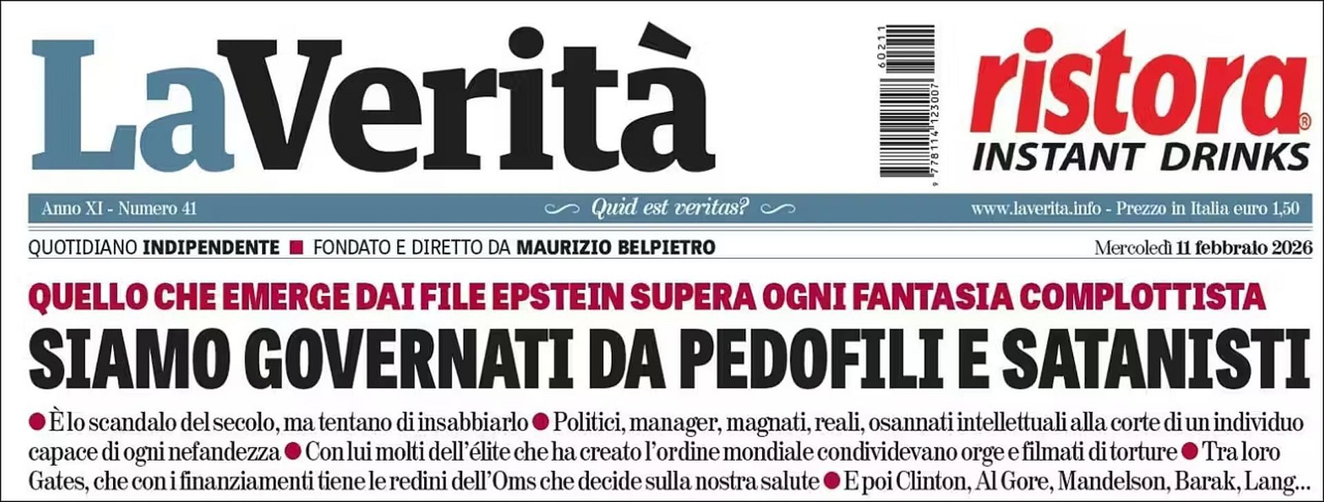 Titolo de La verità 
Mercoledi 11 febbralo 2026
QUELLO CHE EMERGE DAI FILE EPSTEIN SUPERA OGNI FANTASIA  COMPLOTTISTA
È lo scandalo del secolo, ma tentano di insabbiarlo. Politici, manager, magnati, reali, osannati intellettuali alla corte di un individuo capace di ogni nefandezza  Con lui molti dell élite che ha creato I'ordine mondiale condividevano orge e filmati di torture.
 Tra loro Gates, che con i finanziamenti tiene le redini dell’ Oms che decide sulla nostra salute. E poi Clinton, Al Gore, Mandelson, Barak, Lang...
