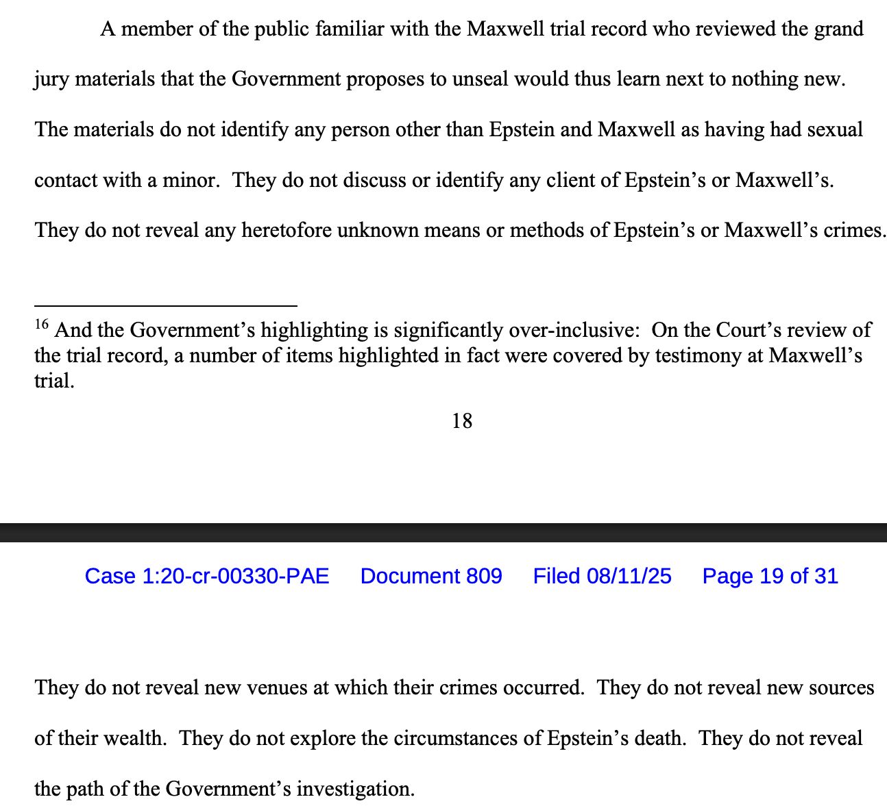 A member of the public familiar with the Maxwell trial record who reviewed the grand
jury materials that the Government proposes to unseal would thus learn next to nothing new.
The materials do not identify any person other than Epstein and Maxwell as having had sexual
contact with a minor. They do not discuss or identify any client of Epstein’s or Maxwell’s.
They do not reveal any heretofore unknown means or methods of Epstein’s or Maxwell’s crimes. They do not reveal new venues at which their crimes occurred. They do not reveal new sources
of their wealth. They do not explore the circumstances of Epstein’s death. They do not reveal
the path of the Government’s investigation. 