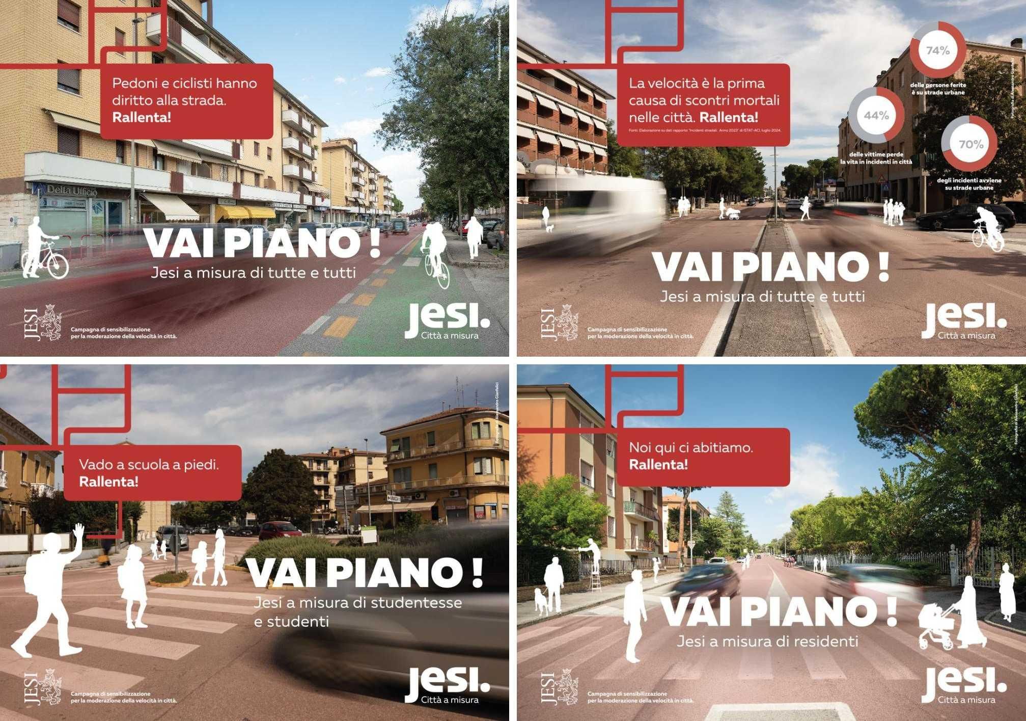 4 delle immagini della campagna. Si tratta di foto di strade di Jesi con sagome bianche di persone a piedi e in bici che vivono la strada.

In sovrimpressione su ciascuna è scritto "vai piano" e altre frasi su ciascuna:


"Pedoni e ciclisti hanno diritto alla strada, rallenta!", "Jesi a misura di tutte e tutti"

"La velocità è la prima causa di scontri mortali, rallenta!", "Jesi a misura di tutte e tutti"

"Vado a scuola a piedi, rallenta!", "Jesi a misura di studentesse e studenti"

"Noi qui ci abitiamo, rallenta!", "Jesi a misura di residenti"