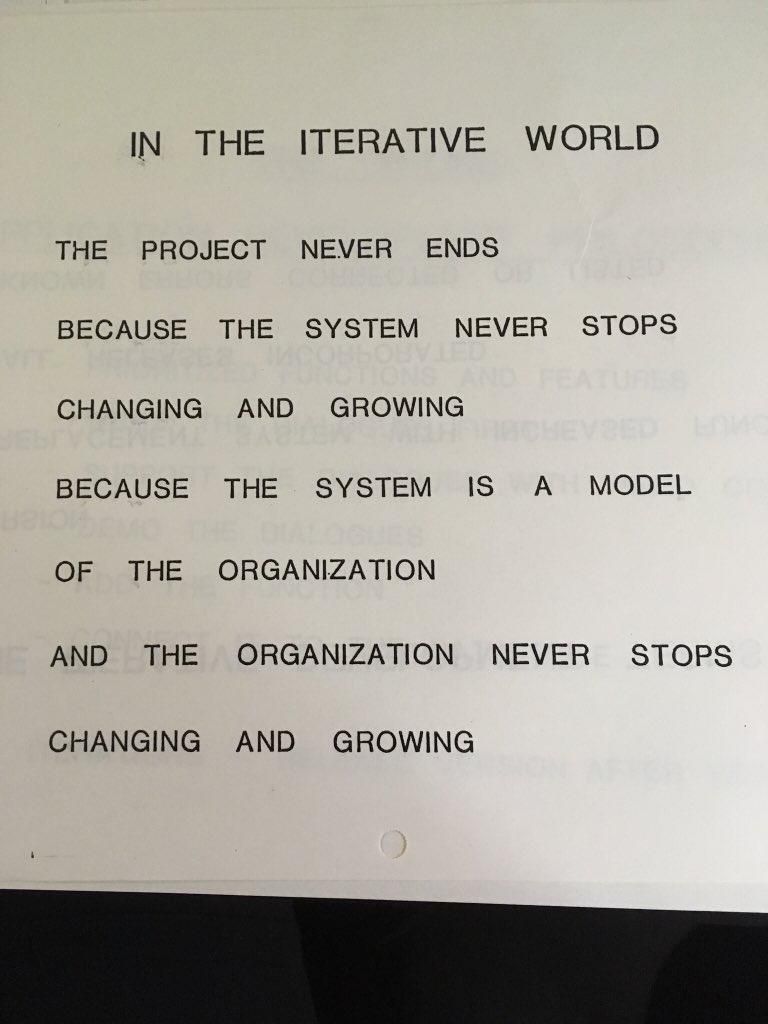 IN THE ITERATIVE WORLD
THE PROJECT NEVER ENDS
BECAUSE THE SYSTEM NEVER STOPS
CHANGING AND GROWING
BECAUSE THE SYSTEM IS A MODEL
OF THE ORGANIZATION
AND THE ORGANIZATION NEVER STOPS
CHANGING AND GROWING