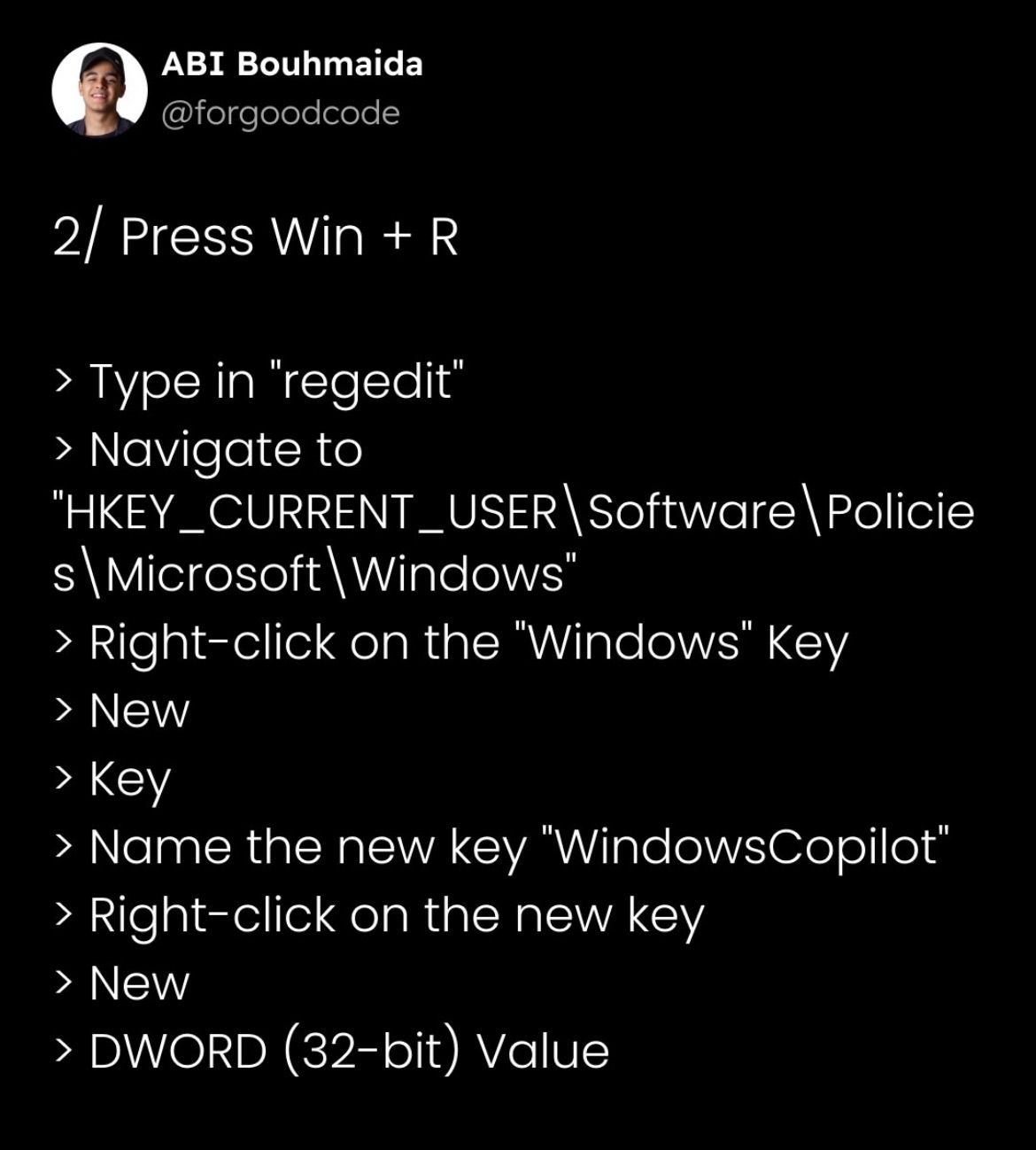 (9) ABI Bouhmaida
@forgoodcode
2/ Press Win + R
> Type in ‘regedit’
> Navigate to
"HKEY _CURRENT_USER\ Software \ Policie
s\Microsoft\ Windows"
> Right-click on the "Windows" Key
> New
> Key
> Name the new key "WindowsCopilot’
> Right-click on the new key
EY
> DWORD (32-bit) Value
