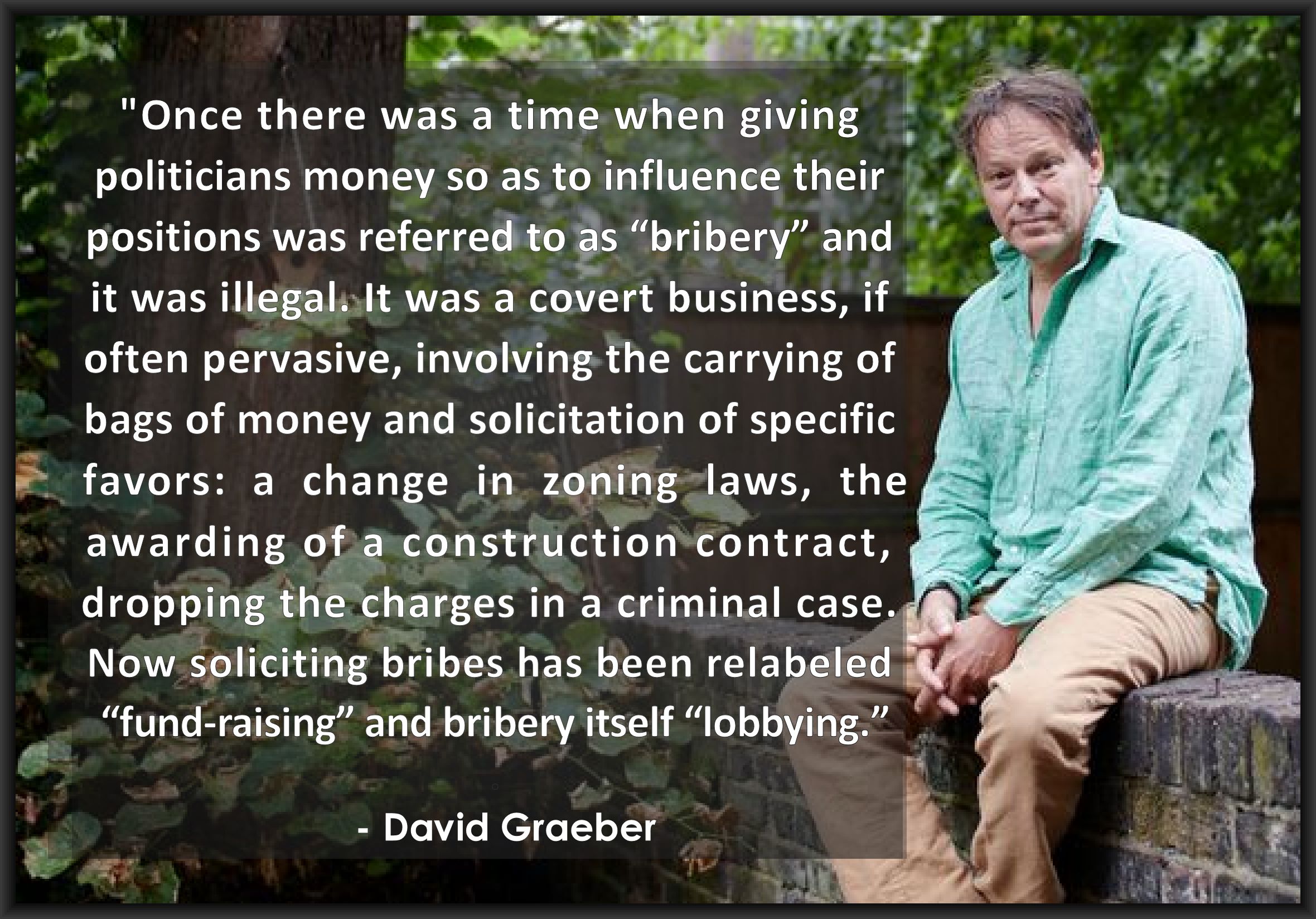 "Once there was a time when giving 
politicians money so as to influence their 
positions was referred to as “bribery” and 
it was illegal. It was a covert business, if 
often pervasive, involving the carrying of 
bags of money and solicitation of specific 
favors: a change in zoning laws, the 
awarding of a construction contract, 
dropping the charges in a criminal case. 
Now soliciting bribes has been relabeled 
“fund-raising” and bribery itself, “lobbying.”
.
  - David Graeber