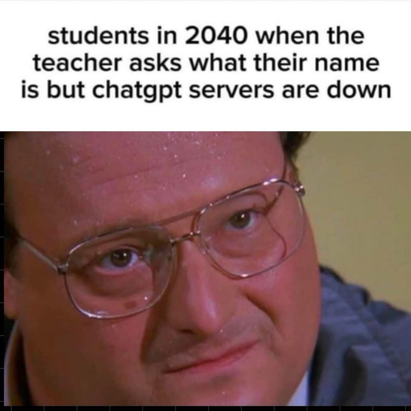 (Newman from Seinfeld sweating)  students in 2040 when the teacher asks what their name is but chatgpt servers are down