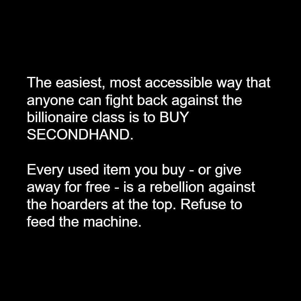 The easiest, most accessible way that anyone can fight back against the billionaire class is to BUY SECONDHAND.

Every used item you buy - or give away for free - is a rebellion against the hoarders at the top. Refuse to feed the machine.