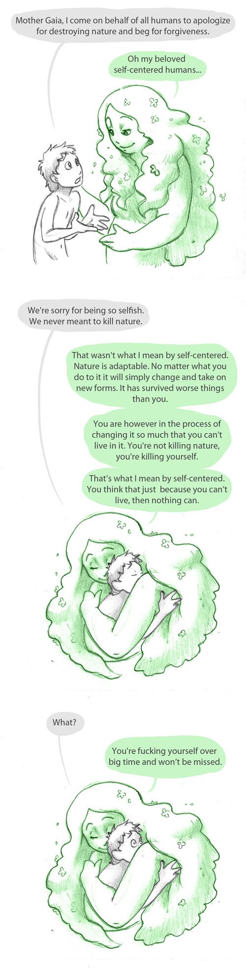 Comic with the following conversation:

Panel 1
Human approaching Gaia, Gaia looking gently at the human
Human: Mother Gaia, I come on behalf of all humans to apologize for destroying nature and beg for forgiveness.
Gaia: Oh my beloved self-centered humans...

Panel 2
Gaia holds the human in an embrace, both with their eyes closed
Human: We're sorry for being so selfish. We never meant to kill nature.
Gaia: That wasn't what I mean by self-centered. Nature is adaptable. No matter what you do to it it will simply change and take on new forms. It has survived worse things than you.
You are however in the process of changing it so much that you can't live in it. You're not killing nature, you're killing yourself.
That's what I mean by self-centered. You think that just because you can't live, then nothing can.

Panel 3
Still in the embrace the human's eyes are open with a shocked expression
Human: What?
Gaia: You're fucking yourself over big time and won't be missed.

