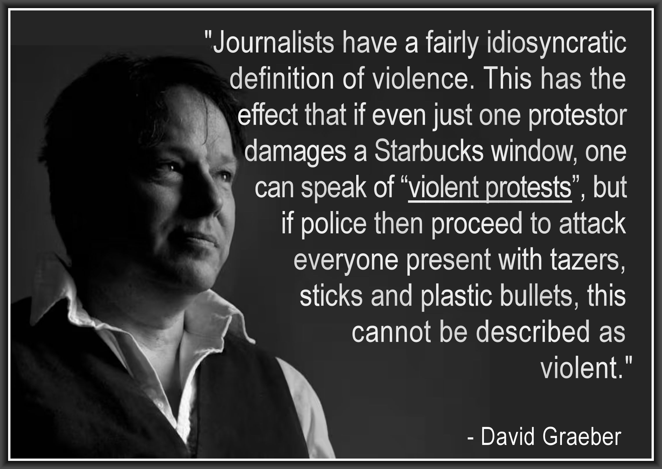 "Journalists have a fairly idiosyncratic 
definition of violence. This has the 
effect that if even just one protestor 
damages a Starbucks window, one 
can speak of “violent protests”, but 
if police then proceed to attack 
everyone present with tazers, 
sticks and plastic bullets, this 
cannot be described as violent."
.
  - David Graeber