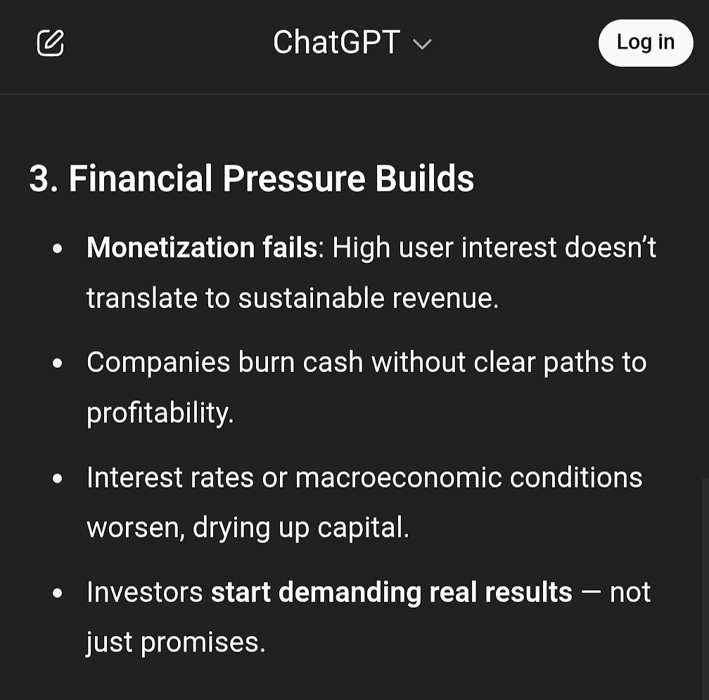 ChatGPT

3. Financial Pressure Builds
Monetization fails: High user interest doesn't translate to sustainable revenue.
Companies burn cash without clear paths to profitability.
Interest rates or macroeconomic conditions worsen, drying up capital.
Investors start demanding real results - not just promises.