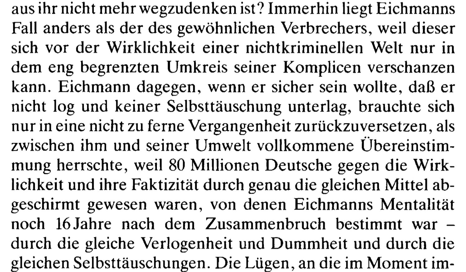 aus thr nicht mehr wegzudenken ist? Immerhin liegt Eichmanns
Fall anders als der des gewohnlichen Verbrechers, weil dieser
sich vor der Wirklichkeit einer nichtkriminellen Welt nur in
dem eng begrenzten Umkreis seiner Komplicen verschanzen
kann. Eichmann dagegen, wenn er sicher sein wollte, dal} er
nicht log und keiner Selbsttduschung unterlag, brauchte sich
nur in eine nicht zu ferne Vergangenheit zuriickzuversetzen, als
zwischen ihm und seiner Umwelt vollkommene Ubereinstim-
mung herrschte, weil 80 Millionen Deutsche gegen die Wirk-
lichkeit und ihre Faktizitat durch genau die gleichen Mittel ab-
geschirmt gewesen waren, von denen Eichmanns Mentalitat
noch 16Jahre nach dem Zusammenbruch bestimmt war —
durch die gleiche Verlogenheit und Dummbheit und durch die
gleichen Selbsttauschungen. Die Liigen, an die im Moment im-
