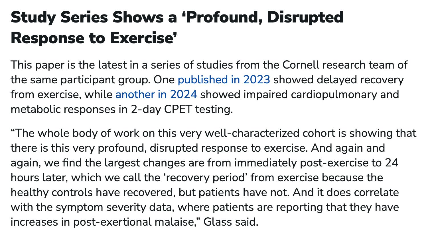Study Series Shows a ‘Profound, Disrupted Response to Exercise’

This paper is the latest in a series of studies from the Cornell research team of the same participant group. One published in 2023 showed delayed recovery from exercise, while another in 2024 showed impaired cardiopulmonary and metabolic responses in 2-day CPET testing.

“The whole body of work on this very well-characterized cohort is showing that there is this very profound, disrupted response to exercise. And again and again, we find the largest changes are from immediately post-exercise to 24 hours later, which we call the ‘recovery period’ from exercise because the healthy controls have recovered, but patients have not. And it does correlate with the symptom severity data, where patients are reporting that they have increases in post-exertional malaise,” Glass said.
