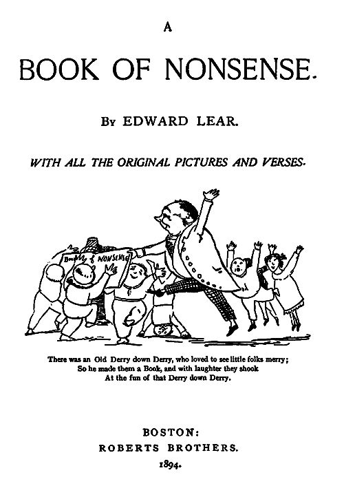 This is the title page from Edward Lear's "A Book of Nonsense," published in Boston by Roberts Brothers in 1894. The page features clean, elegant typography with the title prominently displayed at the top.
Below the title and author attribution is the subtitle "WITH ALL THE ORIGINAL PICTURES AND VERSES" in italics.

The centerpiece is one of Lear's characteristic whimsical illustrations showing a rotund gentleman (the "Old Derry down Derry") surrounded by cheerful children and other figures who appear to be dancing or celebrating. The drawing is done in Lear's distinctive simple line-art style, full of energy and movement.

Beneath the illustration is a limerick that reads:
"There was an Old Derry down Derry, who loved to see little folks merry;
So he made them a Book, and with laughter they shook
At the fun of that Derry down Derry."

The publication information at the bottom shows this is an American edition from Roberts Brothers, a prominent 19th-century Boston publishing house.

https://www.gutenberg.org/files/13646/13646-h/images/bookcovers/book1.gif