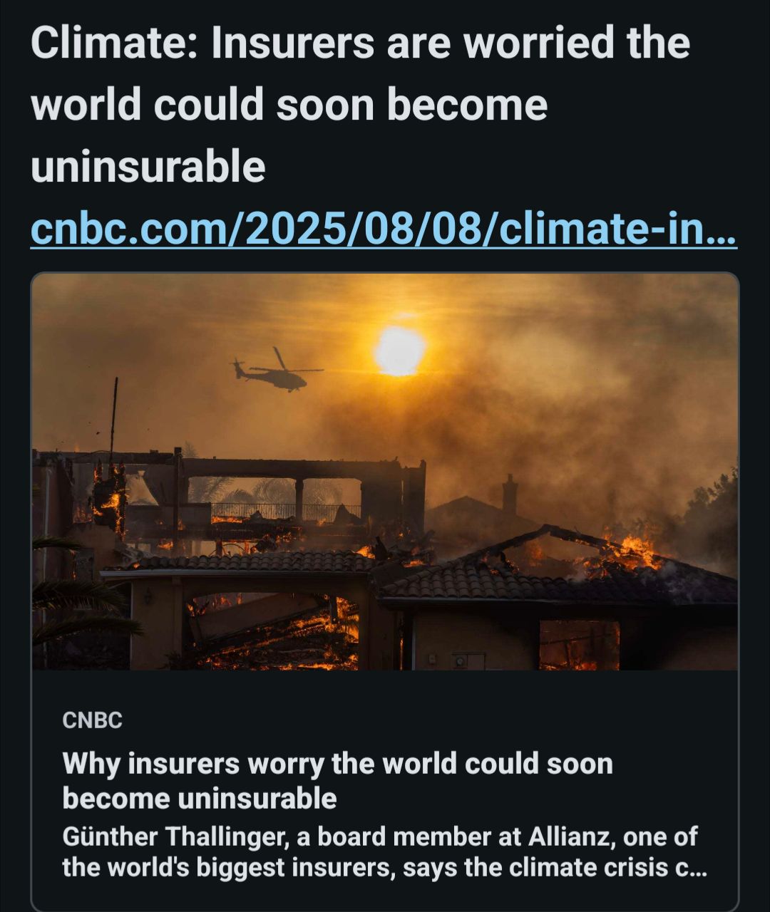 A social media post, cropped. Text: Climate: Insurers are worried the world could soon become uninsurable (link to CNBC) 
An image of fire and destruction, homes burning, the sun blotted out by smoke. A cyber truck looking like it normally does, engulfed in flames, a helicopter going somewhere far away
More text:
Why insurers worry the world could soon become uninsurable Günther Thallinger, a board member at Allianz, one of the world's biggest insurers, says the climate crisis c..