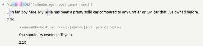 Two Hacker News comments:

"Elon fan boy here. My Tesla has been a pretty solid car compared to any Crysler(sic) or GM car that I've owned before."

"You should try owning a Toyota"