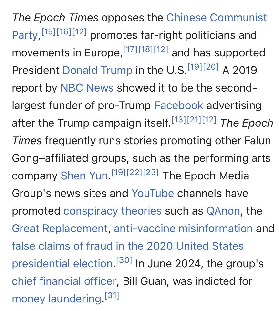 The Epoch Times opposes the Chinese Communist
Party, [15][16][121 promotes far-right politicians and
movements in Europe, 1171118][121 and has supported
President Donald Trump in the U.S. 191120] A 2019
report by NBC News showed it to be the second-
largest funder of pro-Trump Facebook advertising
after the Trump campaign itself. 131121][12] The Epoch
Times frequently runs stories promoting other Falun
Gong-affiliated groups, such as the performing arts
company Shen Yun.['9||22][23] The Epoch Media
Group's news sites and YouTube channels have
promoted conspiracy theories such as QAnon, the
Great Replacement, anti-vaccine misinformation and
false claims of fraud in the 2020 United States
presidential election.'
1301 In June 2024, the group's
chief financial officer, Bill Guan, was indicted for
money laundering. [31]
